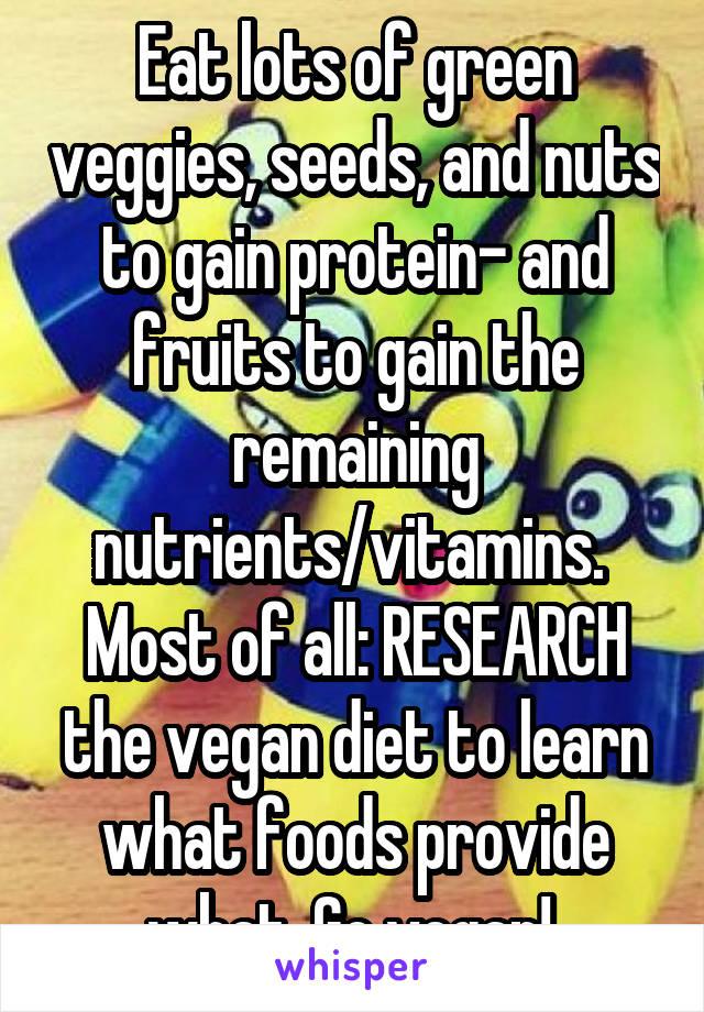 Eat lots of green veggies, seeds, and nuts to gain protein- and fruits to gain the remaining nutrients/vitamins. 
Most of all: RESEARCH the vegan diet to learn what foods provide what. Go vegan! 