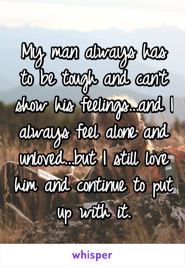 My man always has to be tough and can't show his feelings...and I always feel alone and unloved...but I still love him and continue to put up with it.