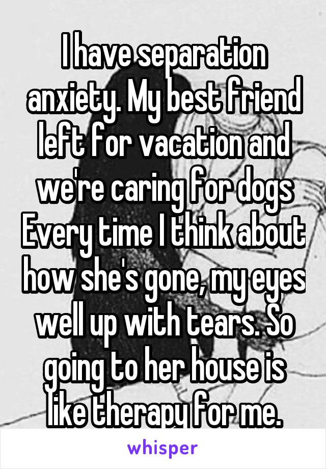 I have separation anxiety. My best friend left for vacation and we're caring for dogs Every time I think about how she's gone, my eyes well up with tears. So going to her house is like therapy for me.