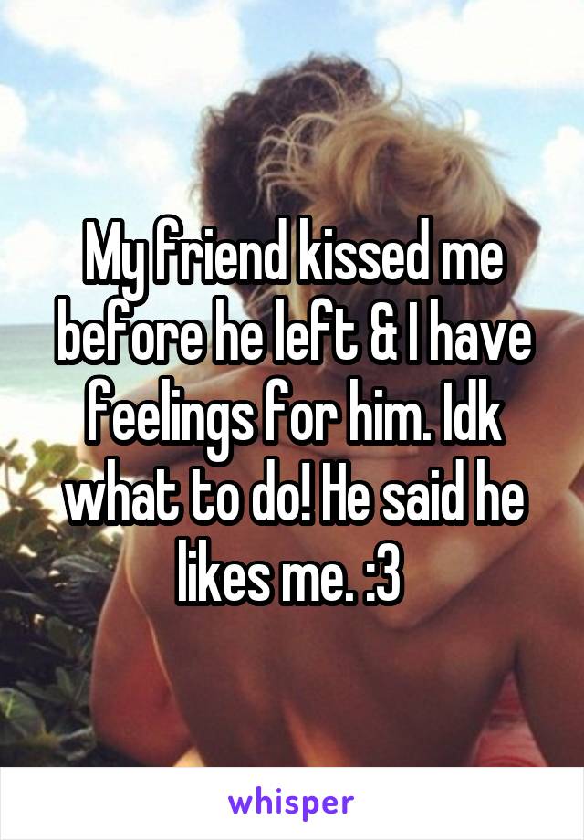 My friend kissed me before he left & I have feelings for him. Idk what to do! He said he likes me. :3 