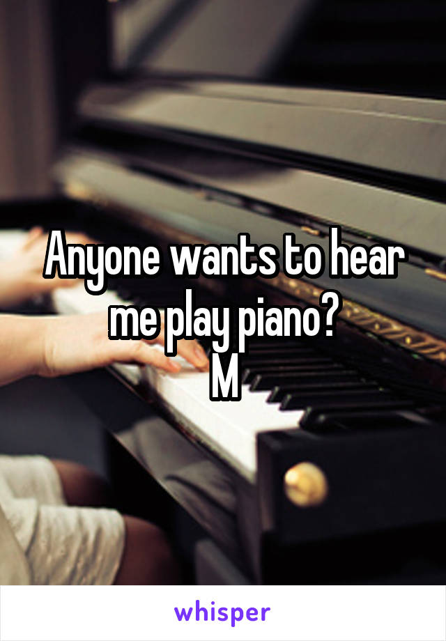 Anyone wants to hear me play piano?
M