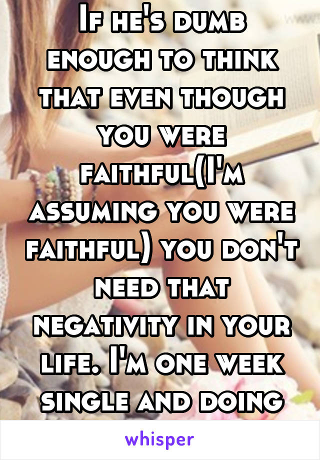 If he's dumb enough to think that even though you were faithful(I'm assuming you were faithful) you don't need that negativity in your life. I'm one week single and doing great