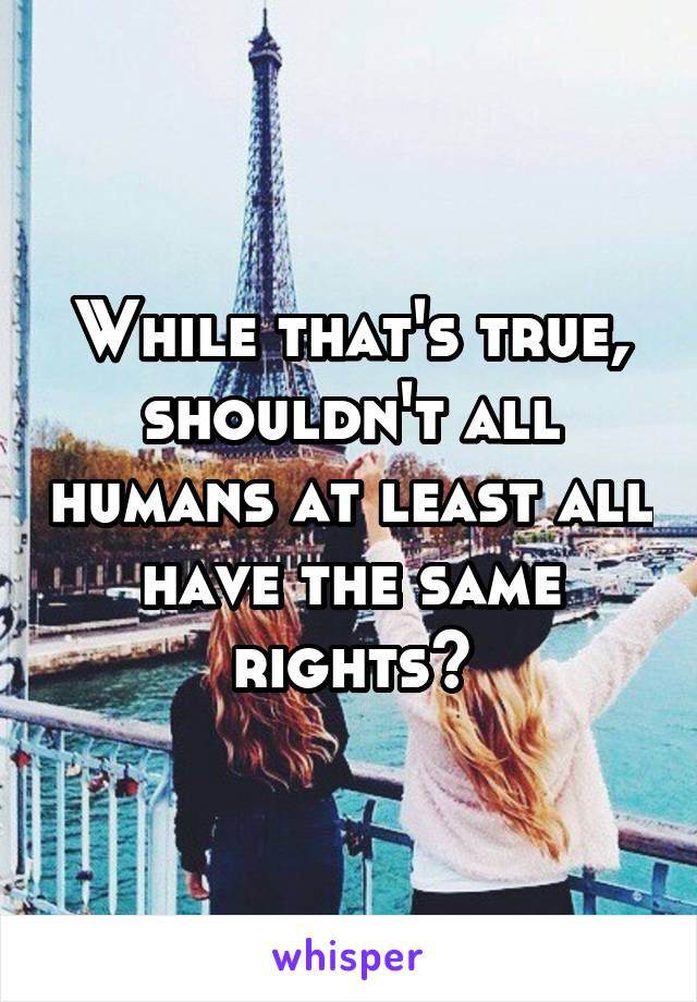 While that's true, shouldn't all humans at least all have the same rights?