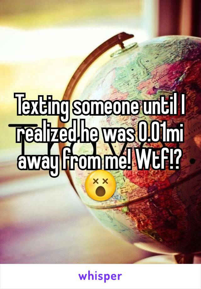 Texting someone until I realized he was 0.01mi away from me! Wtf!?😵