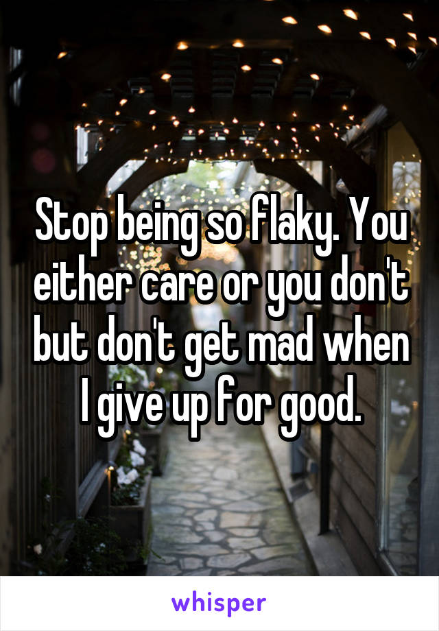 Stop being so flaky. You either care or you don't but don't get mad when I give up for good.