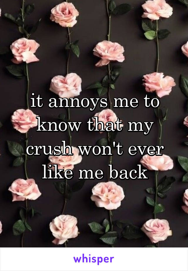 it annoys me to know that my crush won't ever like me back