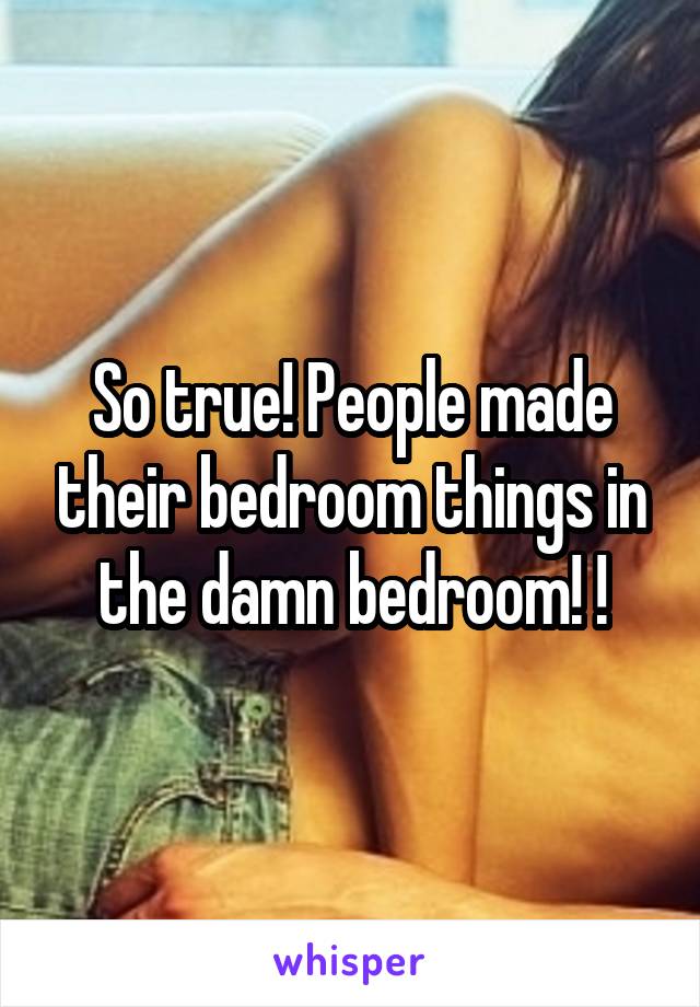 So true! People made their bedroom things in the damn bedroom! !