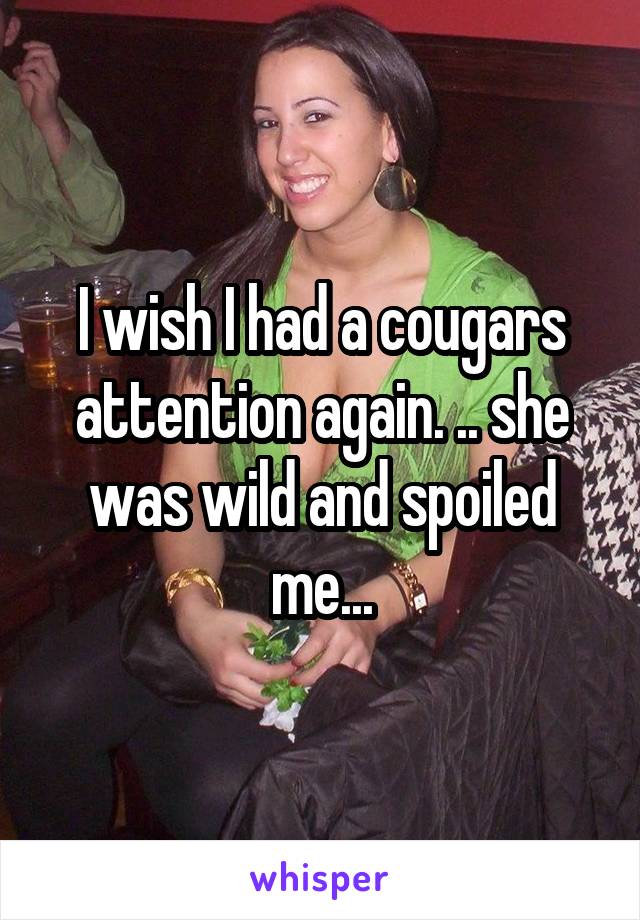 I wish I had a cougars attention again. .. she was wild and spoiled me...