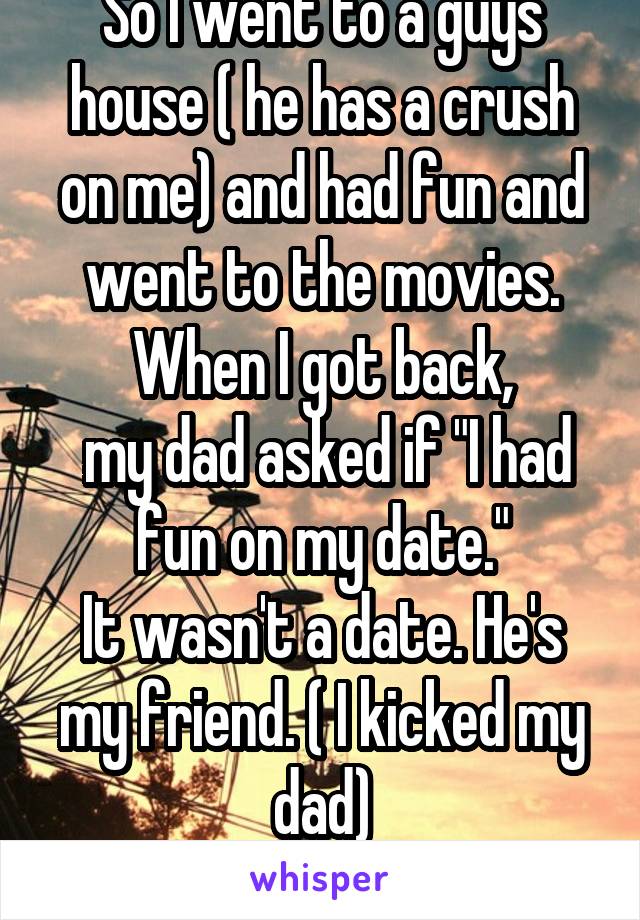 So I went to a guys house ( he has a crush on me) and had fun and went to the movies. When I got back,
 my dad asked if "I had fun on my date."
It wasn't a date. He's my friend. ( I kicked my dad)
