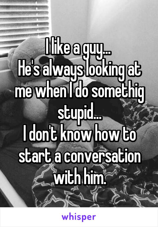 I like a guy... 
He's always looking at me when I do somethig stupid...
I don't know how to start a conversation with him.