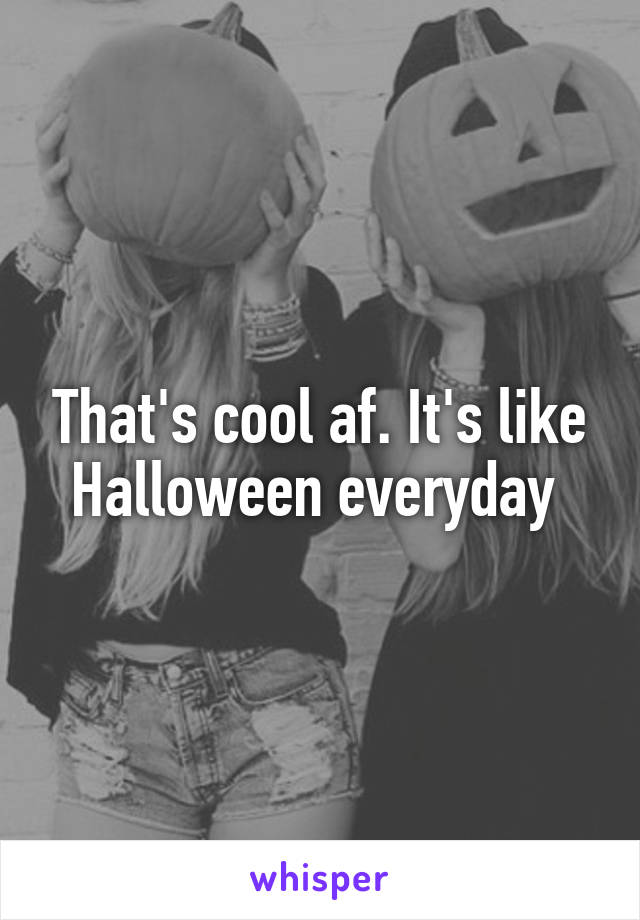 That's cool af. It's like Halloween everyday 