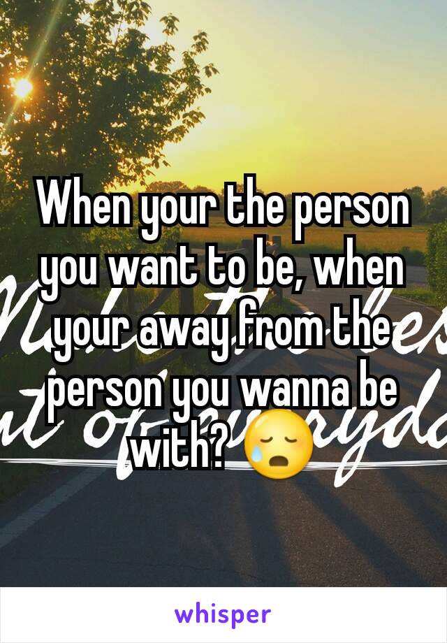 When your the person you want to be, when your away from the person you wanna be with? 😥