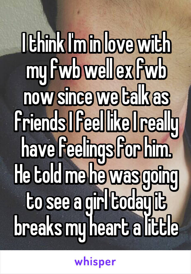 I think I'm in love with my fwb well ex fwb now since we talk as friends I feel like I really have feelings for him. He told me he was going to see a girl today it breaks my heart a little