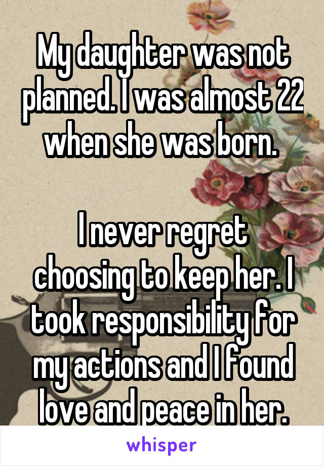 My daughter was not planned. I was almost 22 when she was born. 

I never regret choosing to keep her. I took responsibility for my actions and I found love and peace in her.