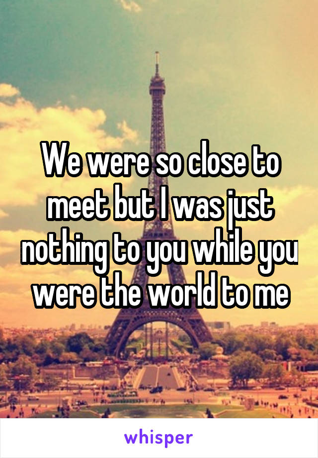 We were so close to meet but I was just nothing to you while you were the world to me