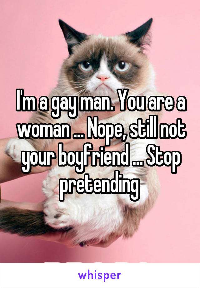 I'm a gay man. You are a woman ... Nope, still not your boyfriend ... Stop pretending 