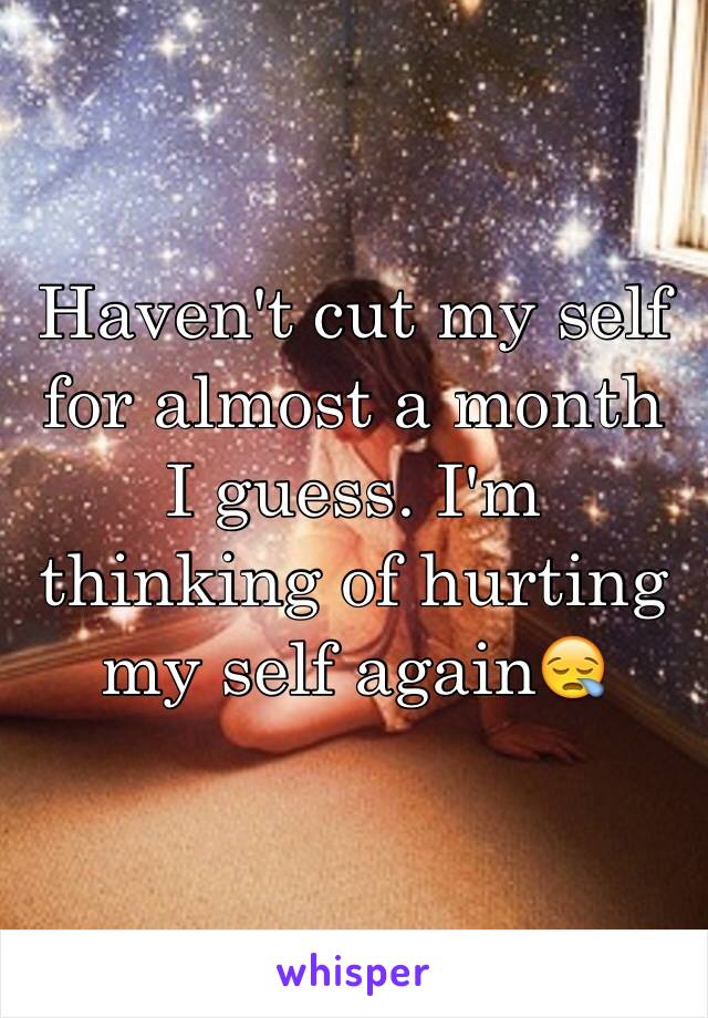 Haven't cut my self for almost a month I guess. I'm thinking of hurting my self again😪
