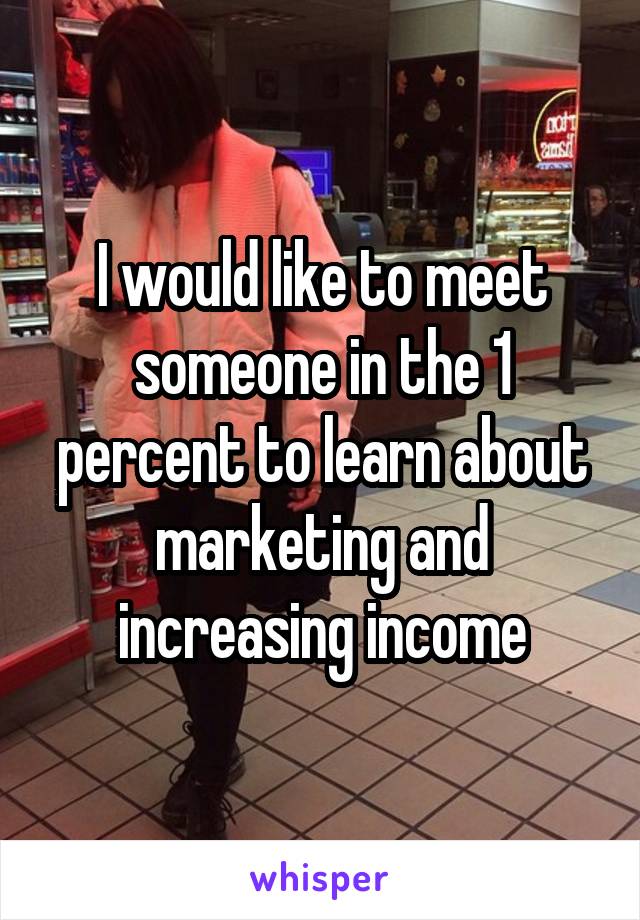 I would like to meet someone in the 1 percent to learn about marketing and increasing income