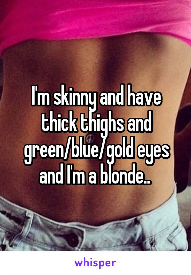 I'm skinny and have thick thighs and green/blue/gold eyes and I'm a blonde.. 