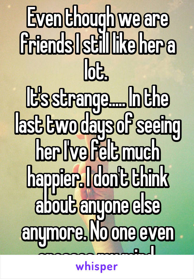 Even though we are friends I still like her a lot. 
It's strange..... In the last two days of seeing her I've felt much happier. I don't think about anyone else anymore. No one even crosses my mind 