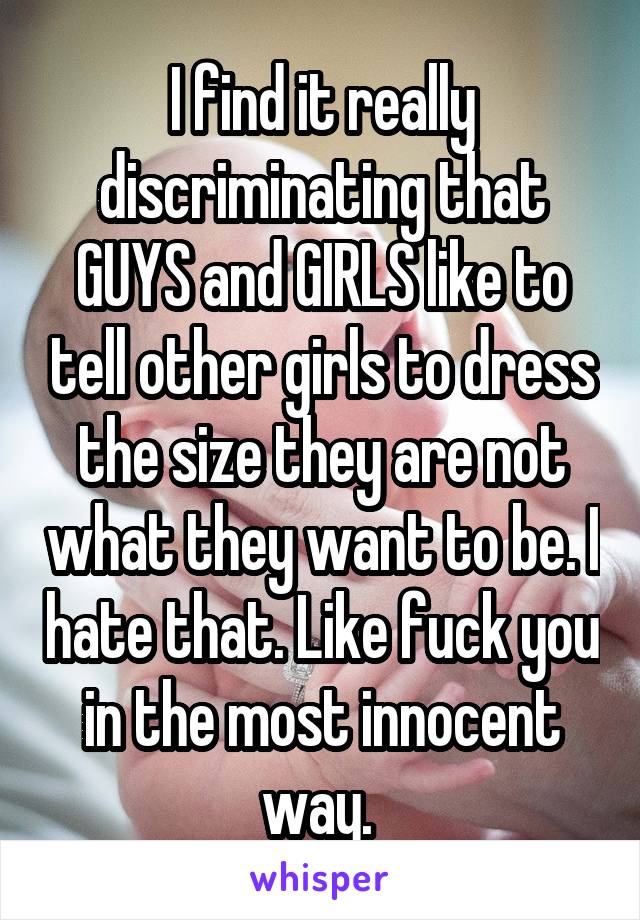 I find it really discriminating that GUYS and GIRLS like to tell other girls to dress the size they are not what they want to be. I hate that. Like fuck you in the most innocent way. 