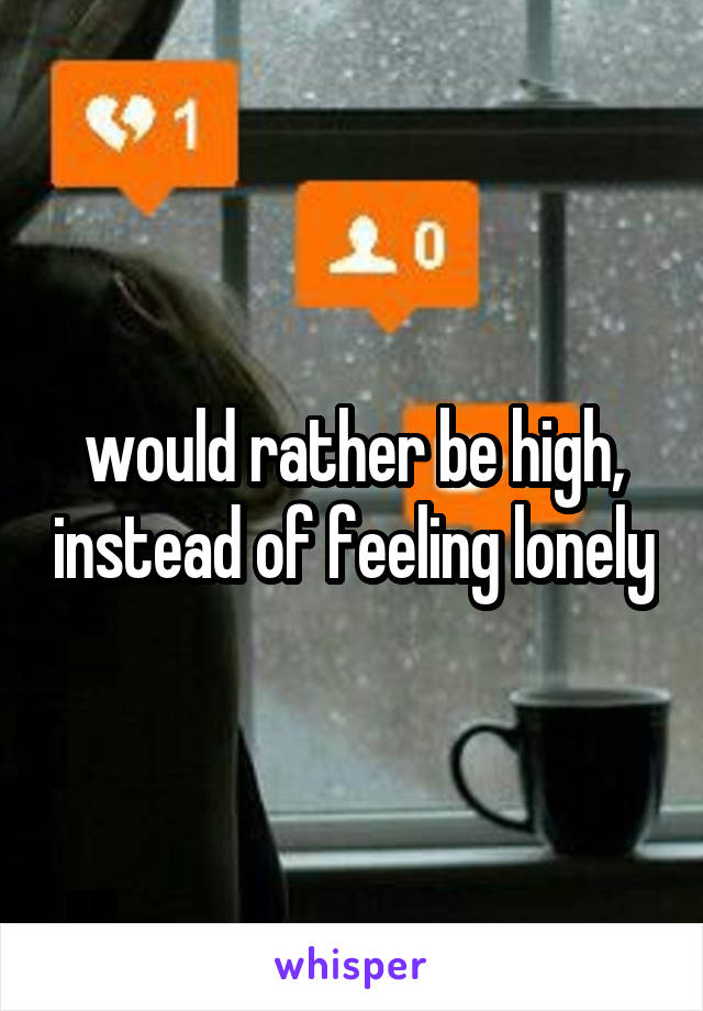 would rather be high, instead of feeling lonely