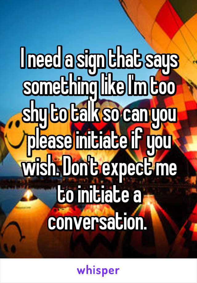 I need a sign that says something like I'm too shy to talk so can you please initiate if you wish. Don't expect me to initiate a conversation. 