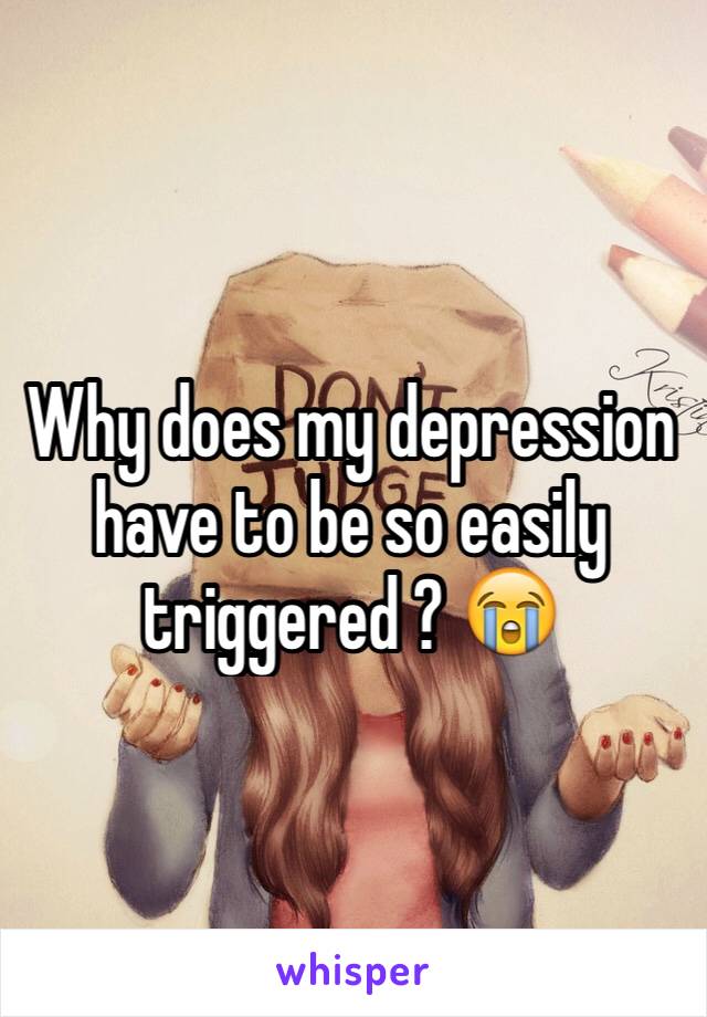 Why does my depression have to be so easily triggered ? 😭