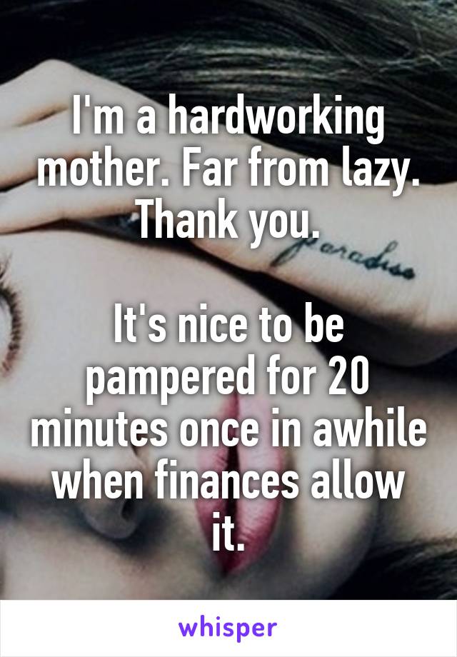 I'm a hardworking mother. Far from lazy. Thank you.

It's nice to be pampered for 20 minutes once in awhile when finances allow it.