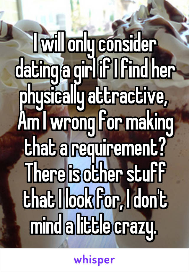 I will only consider dating a girl if I find her physically attractive,  Am I wrong for making that a requirement? There is other stuff that I look for, I don't mind a little crazy. 