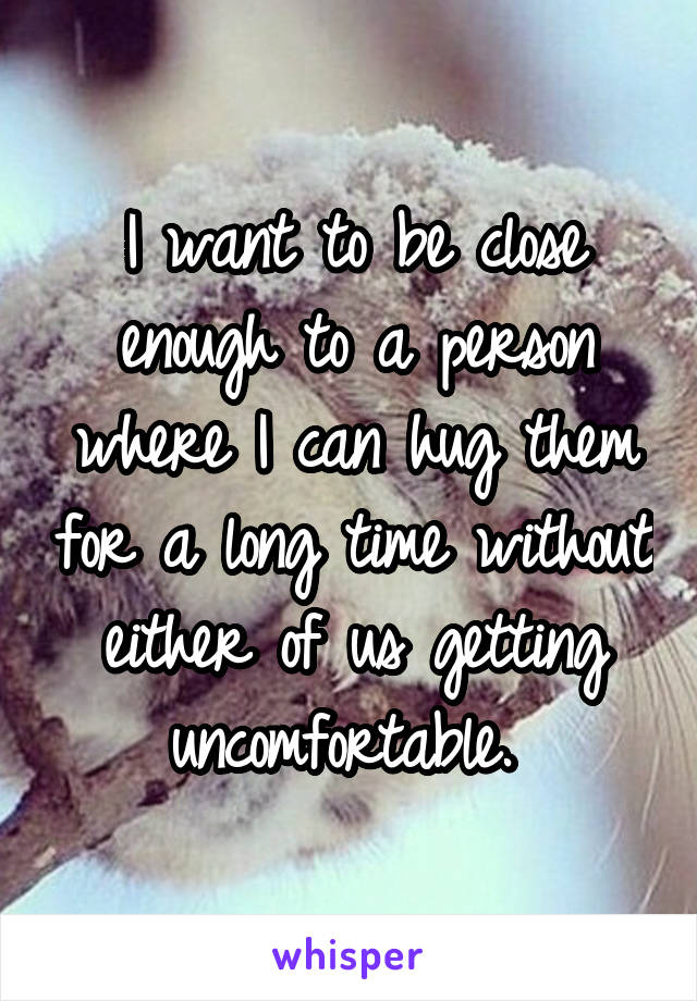 I want to be close enough to a person where I can hug them for a long time without either of us getting uncomfortable. 