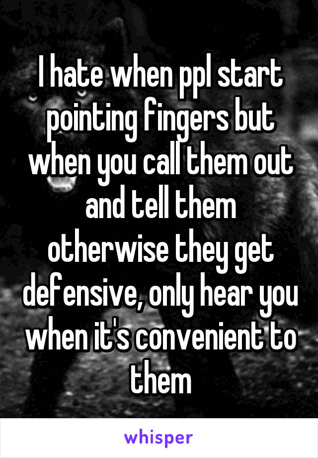 I hate when ppl start pointing fingers but when you call them out and tell them otherwise they get defensive, only hear you when it's convenient to them