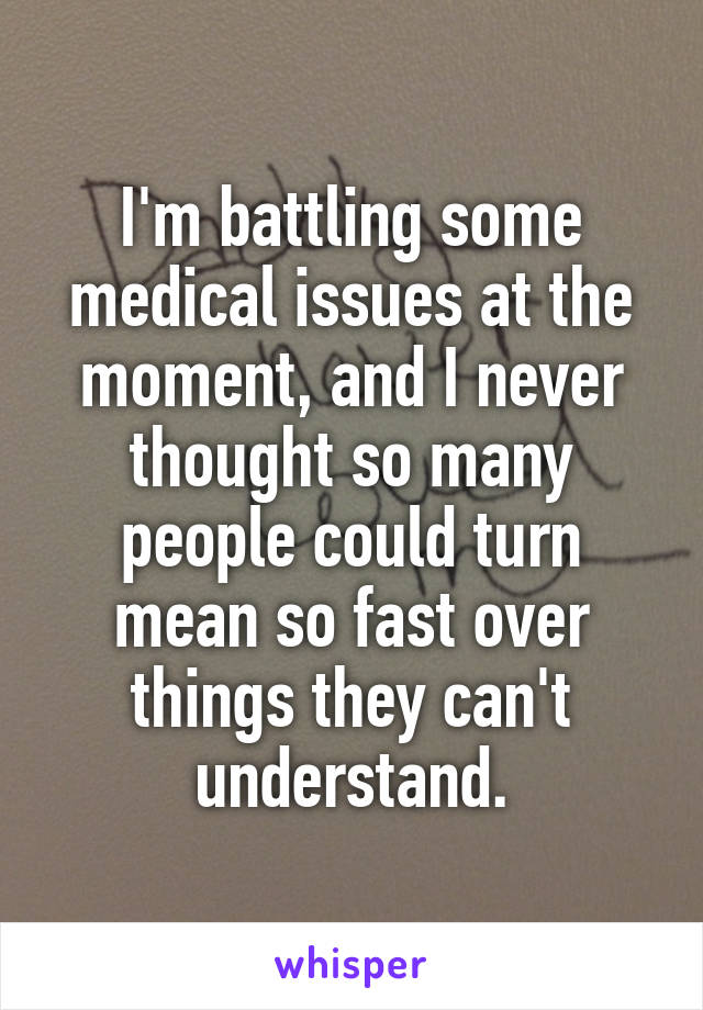 I'm battling some medical issues at the moment, and I never thought so many people could turn mean so fast over things they can't understand.