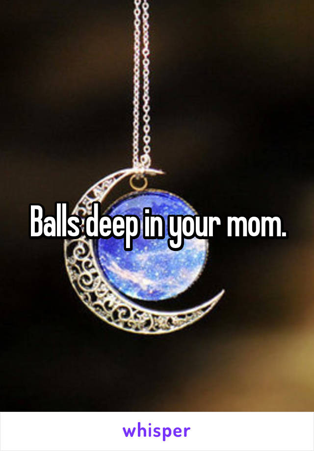 Balls deep in your mom.