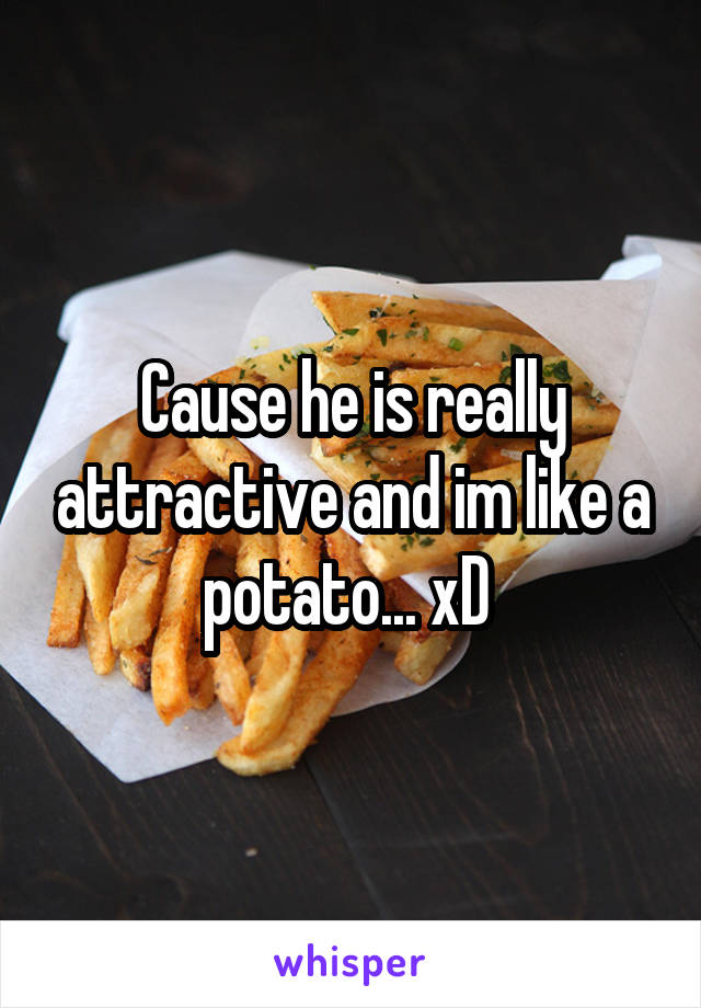 Cause he is really attractive and im like a potato... xD 