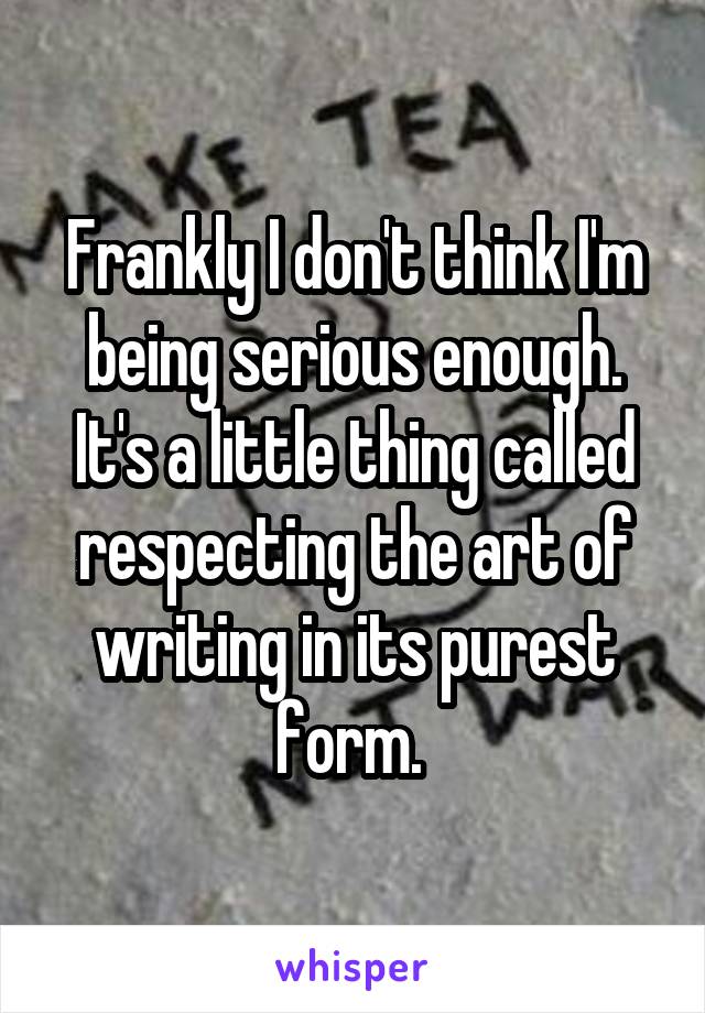 Frankly I don't think I'm being serious enough. It's a little thing called respecting the art of writing in its purest form. 