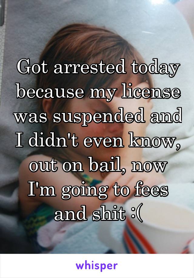 Got arrested today because my license was suspended and I didn't even know, out on bail, now I'm going to fees and shit :(