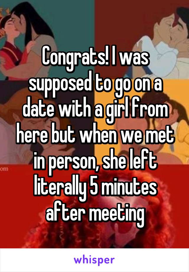 Congrats! I was supposed to go on a date with a girl from here but when we met in person, she left literally 5 minutes after meeting