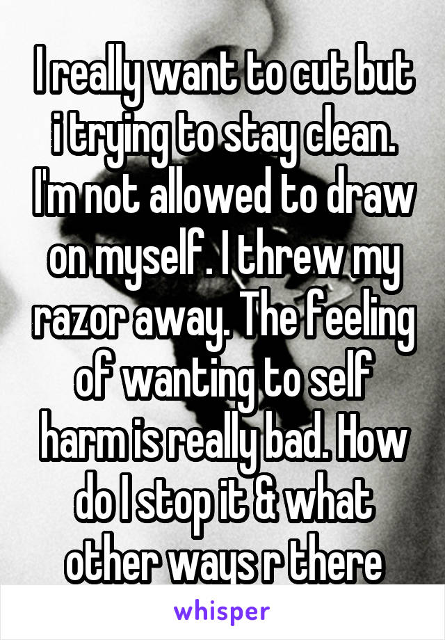 I really want to cut but i trying to stay clean. I'm not allowed to draw on myself. I threw my razor away. The feeling of wanting to self harm is really bad. How do I stop it & what other ways r there