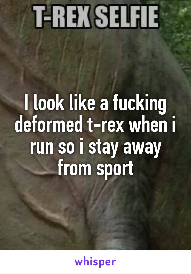 I look like a fucking deformed t-rex when i run so i stay away from sport