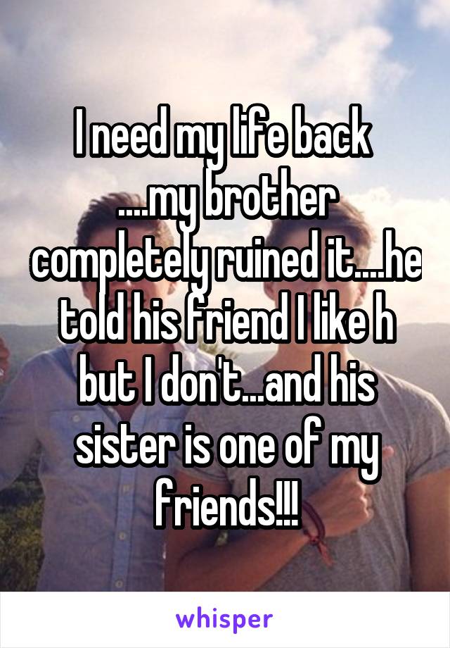 I need my life back 
....my brother completely ruined it....he told his friend I like h but I don't...and his sister is one of my friends!!!