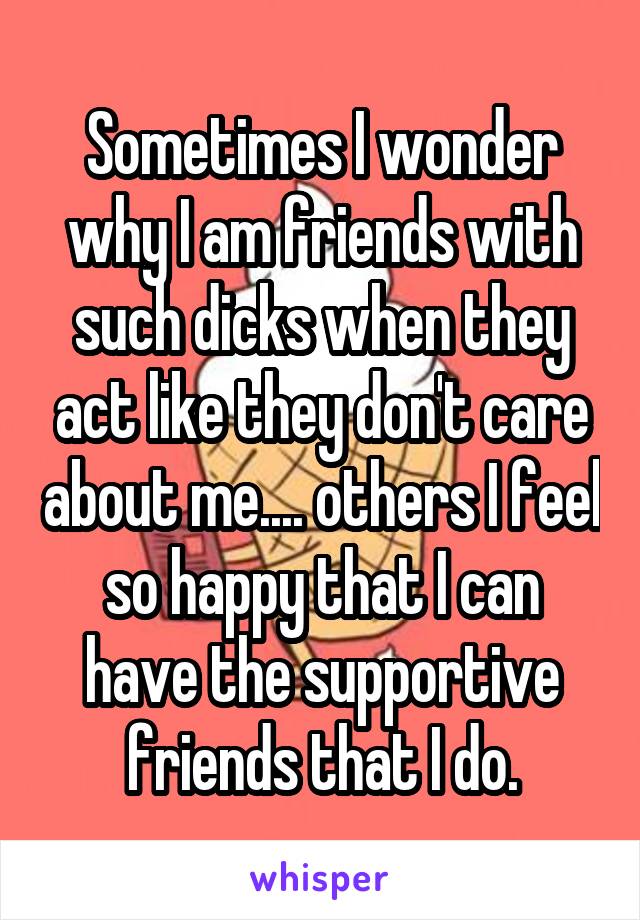 Sometimes I wonder why I am friends with such dicks when they act like they don't care about me.... others I feel so happy that I can have the supportive friends that I do.