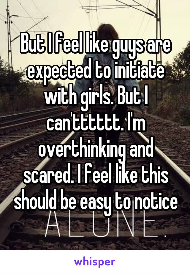 But I feel like guys are expected to initiate with girls. But I can'tttttt. I'm overthinking and scared. I feel like this should be easy to notice  