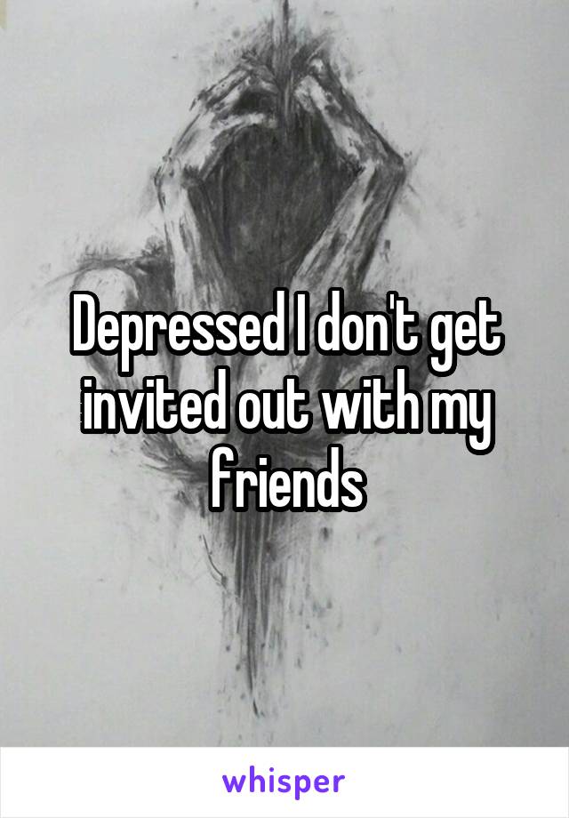 Depressed I don't get invited out with my friends