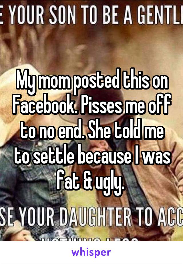 My mom posted this on Facebook. Pisses me off to no end. She told me to settle because I was fat & ugly. 