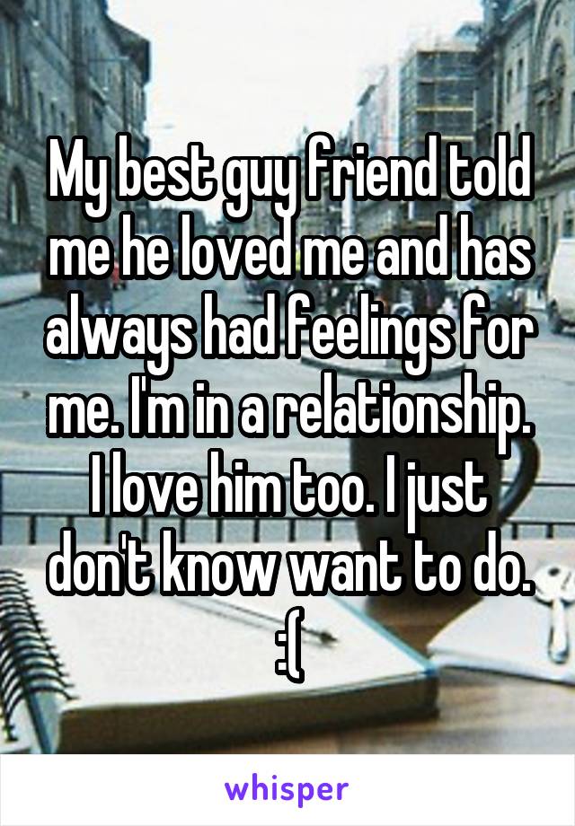 My best guy friend told me he loved me and has always had feelings for me. I'm in a relationship. I love him too. I just don't know want to do. :(