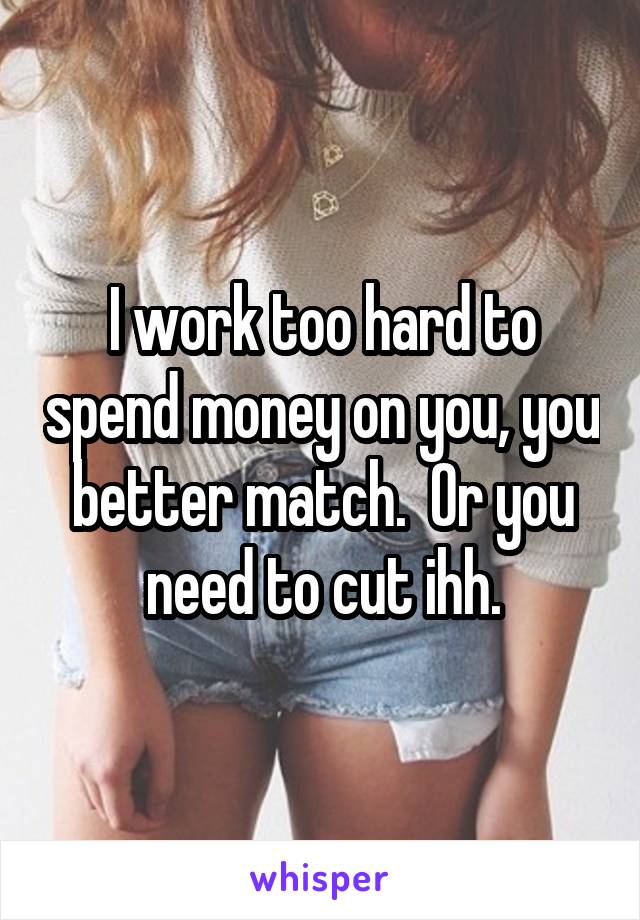 I work too hard to spend money on you, you better match.  Or you need to cut ihh.