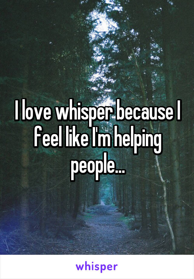 I love whisper because I feel like I'm helping people...