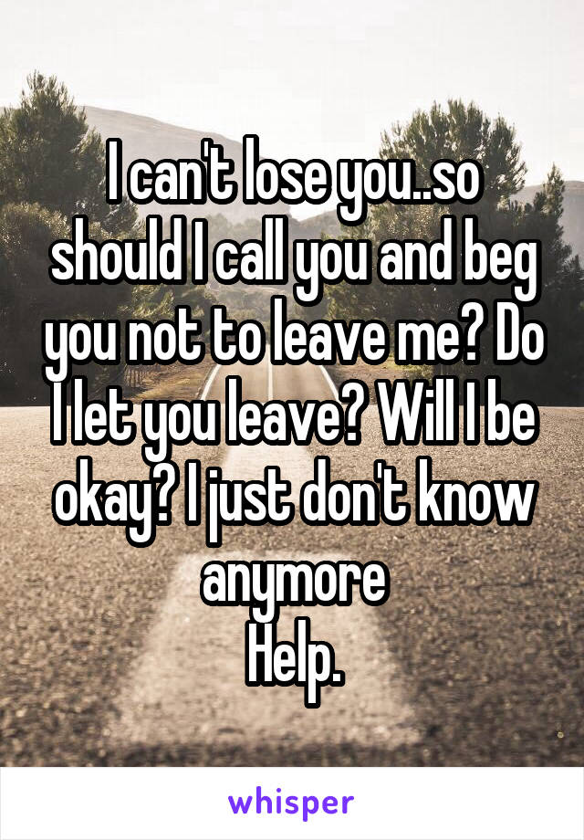 I can't lose you..so should I call you and beg you not to leave me? Do I let you leave? Will I be okay? I just don't know anymore
Help.