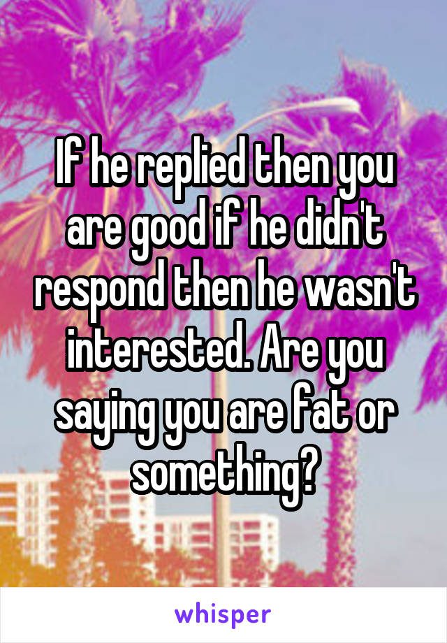 If he replied then you are good if he didn't respond then he wasn't interested. Are you saying you are fat or something?